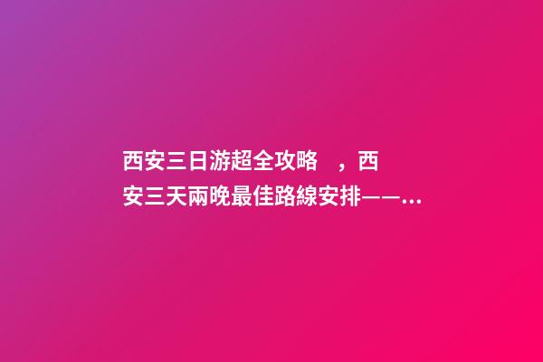 西安三日游超全攻略，西安三天兩晚最佳路線安排——本人親歷分享，看完記得收藏